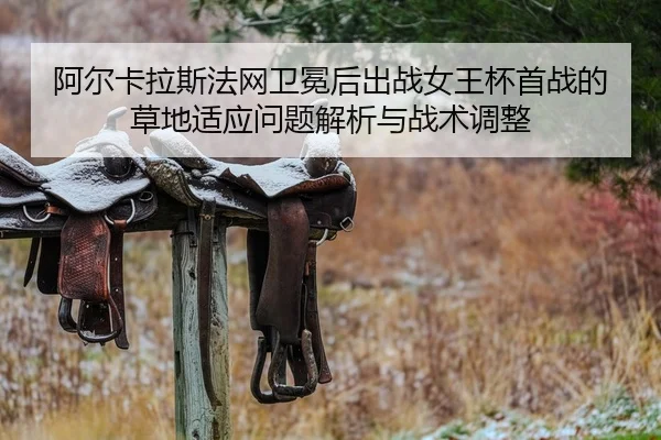 阿尔卡拉斯法网卫冕后出战女王杯首战的草地适应问题解析与战术调整