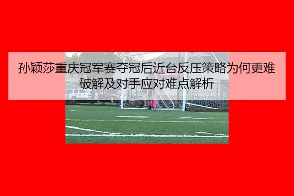 孙颖莎重庆冠军赛夺冠后近台反压策略为何更难破解及对手应对难点解析