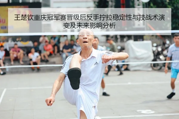 王楚钦重庆冠军赛晋级后反手拧拉稳定性与技战术演变及未来影响分析
